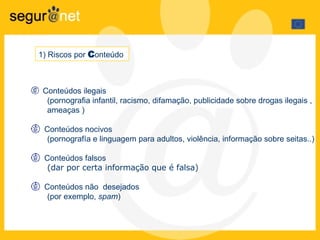 Conteúdos ilegais  (pornografia infantil, racismo, difamação, publicidade sobre drogas ilegais ,  ameaças ) Conteúdos nocivos  (pornografía e linguagem para adultos, violência, informação sobre seitas..) Conteúdos falsos (dar por certa informação que é falsa) Conteúdos não  desejados (por exemplo,  spam ) 1) Riscos por  C onteúdo  