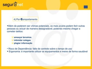 Além de poderem ser vítimas potenciais, os mais jovens podem ferir outras pessoas ou actuar de maneira desagradável, podendo mesmo chegar a cometer delitos: ameaçar terceiros  intimidar colegas plagiar informação  Risco de Dependência: falta de controlo sobre o tempo de uso Ergonomia: é importante utilizar os equipamentos e meios  de forma saudável 4) Por  C omportamento 