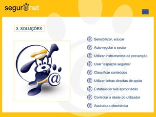 3 .  SOLUÇÕES  Sensibilizar, educar Auto-regular o sector Utilizar instrumentos de prevenção  Usar “espaços seguros” Classificar conteúdos  Utilizar linhas directas de apoio Estabelecer leis apropriadas Controlar a idade do utilizador  Assinatura electrónica 