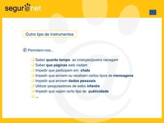 Permitem-nos... Saber  quanto tempo   as crianças/jovens navegam Saber  que páginas  web visitam Impedir que participem em  chats Impedir que enviem ou recebam certos tipos de  mensagens Impedir que enviem  dados pessoais Utilizar pesquisadores de webs  infantis Impedir que vejam certo tipo de  publicidade ... Outro tipo de instrumentos  