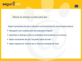Sejam conscientes de que a Internet é uma ferramenta de comunicação positiva Naveguem com cuidado para não prejudicar ninguém Aprendam a distinguir entre os conteúdos recomendáveis e os nocivos Sejam conscientes de que “há gente capaz de tudo...” sejam capazes de  resolver por si mesmos situações de risco Educar as crianças e jovens para que : 