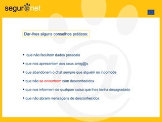 que não facultem dados pessoais que nos apresentem aos seus amig@s que abandonem o chat sempre que alguém os incomode que não  se encontrem  com desconhecidos que nos informem de qualquer coisa que lhes tenha desagradado que não abram mensagens de desconhecidos Dar-lhes alguns conselhos práticos: 