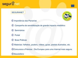 SEGURANET   Importância das Parcerias Campanha de sensibilização de grande impacto mediático Seminários Portal Boas Práticas Materiais: folhetos,  posters , vídeos, guias, postais ilustrados, etc. Concursos e Prémios  : Dia Europeu para uma Internet mais segura;  Newsletters   
