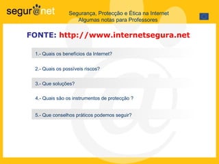 Segurança, Protecção e Ética na Internet Algumas notas para Professores  1.- Quais os benefícios da Internet? 2.- Quais os possíveis riscos? 3.-  Que soluções?  4.- Quais são os instrumentos de protecção ? 5.- Que conselhos práticos podemos seguir?  FONTE:   http://www.internetsegura.net   