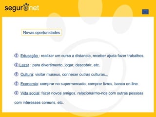 Novas oportunidades Educa ção  : realizar um curso a distancia, receber ajuda fazer trabalhos,  Lazer  : para divertimento, jogar, descobrir, etc. Cultura : visitar museus, conhecer outras culturas... Econom i a : comprar  no supermercado , comprar li v r o s,  banco on-line Vida social :  fazer novos amigos, relacionarmo-nos com outras pessoas com interesses comuns, etc.  