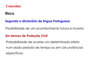 Conceitos
Risco
Segundo o dicionário da língua Portuguesa
Possibilidade de um acontecimento futuro e incerto;
Em termos de Proteção Civil
Probabilidade de ocorrer um determinado efeito
num dado período de tempo ou em circunstâncias
especificas.
 
