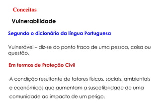 Conceitos
Vulnerabilidade
Vulnerável – diz-se do ponto fraco de uma pessoa, coisa ou
questão.
Segundo o dicionário da língua Portuguesa
A condição resultante de fatores físicos, sociais, ambientais
e económicos que aumentam a suscetibilidade de uma
comunidade ao impacto de um perigo.
Em termos de Proteção Civil
 