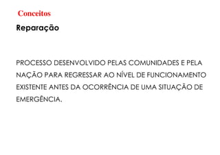 Conceitos
Reparação
PROCESSO DESENVOLVIDO PELAS COMUNIDADES E PELA
NAÇÃO PARA REGRESSAR AO NÍVEL DE FUNCIONAMENTO
EXISTENTE ANTES DA OCORRÊNCIA DE UMA SITUAÇÃO DE
EMERGÊNCIA.
 