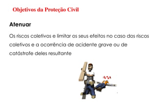 Objetivos da Proteção Civil
Os riscos coletivos e limitar os seus efeitos no caso dos riscos
coletivos e a ocorrência de acidente grave ou de
catástrofe deles resultante
Atenuar
 