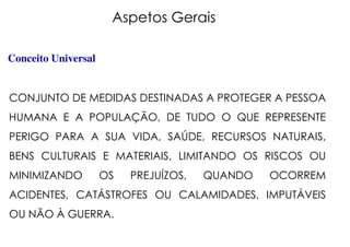 Aspetos Gerais
Conceito Universal
CONJUNTO DE MEDIDAS DESTINADAS A PROTEGER A PESSOA
HUMANA E A POPULAÇÃO, DE TUDO O QUE REPRESENTE
PERIGO PARA A SUA VIDA, SAÚDE, RECURSOS NATURAIS,
BENS CULTURAIS E MATERIAIS, LIMITANDO OS RISCOS OU
MINIMIZANDO OS PREJUÍZOS, QUANDO OCORREM
ACIDENTES, CATÁSTROFES OU CALAMIDADES, IMPUTÁVEIS
OU NÃO À GUERRA.
 