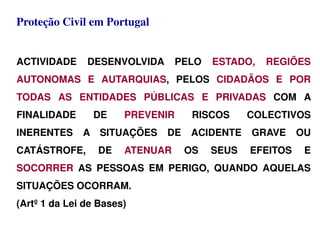 Proteção Civil em Portugal
ACTIVIDADE DESENVOLVIDA PELO ESTADO, REGIÕES
AUTONOMAS E AUTARQUIAS, PELOS CIDADÃOS E POR
TODAS AS ENTIDADES PÚBLICAS E PRIVADAS COM A
FINALIDADE DE PREVENIR RISCOS COLECTIVOS
INERENTES A SITUAÇÕES DE ACIDENTE GRAVE OU
CATÁSTROFE, DE ATENUAR OS SEUS EFEITOS E
SOCORRER AS PESSOAS EM PERIGO, QUANDO AQUELAS
SITUAÇÕES OCORRAM.
(Artº 1 da Lei de Bases)
 