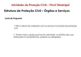 Atividades da Proteção Civil – Nível Municipal
Estrutura de Proteção Civil – Órgãos e Serviços
Junta de Freguesia
• Têm o dever de colaborar com os serviços municipais de proteção
civil
 Prestar toda a ajuda que lhes for solicitada, no âmbito das suas
atribuições e competências, próprias ou delegadas.
 