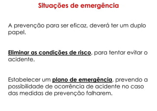 A prevenção para ser eficaz, deverá ter um duplo
papel.
Eliminar as condições de risco, para tentar evitar o
acidente.
Estabelecer um plano de emergência, prevendo a
possibilidade de ocorrência de acidente no caso
das medidas de prevenção falharem.
 