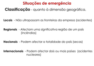 Classificação - quanto à dimensão geográfica.
Locais - Não ultrapassam as fronteiras da empresa (acidentes)
Regionais - Afectam uma significativa região de um país
(incêndios)
Nacionais - Podem afectar a totalidade do país (secas)
Internacionais - Podem afectar dois ou mais países (acidentes
nucleares)
 