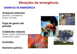 Ameaças extremas
(bomba, vandalismo,
roubo, intrusão
Fuga de gases sob
pressão
Catástrofes naturais
(fortes ventos, terramotos,
maremotos, raios)
Incêndios
Derrame químico
EXEMPLOS DE EMERGÊNCIA
 