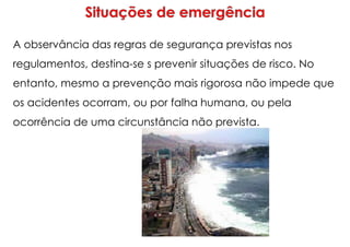 A observância das regras de segurança previstas nos
regulamentos, destina-se s prevenir situações de risco. No
entanto, mesmo a prevenção mais rigorosa não impede que
os acidentes ocorram, ou por falha humana, ou pela
ocorrência de uma circunstância não prevista.
 