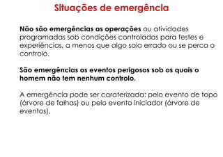 Não são emergências as operações ou atividades
programadas sob condições controladas para testes e
experiências, a menos que algo saia errado ou se perca o
controlo.
São emergências os eventos perigosos sob os quais o
homem não tem nenhum controlo.
A emergência pode ser caraterizada: pelo evento de topo
(árvore de falhas) ou pelo evento iniciador (árvore de
eventos).
 