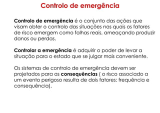 Controlo de emergência é o conjunto das ações que
visam obter o controlo das situações nas quais os fatores
de risco emergem como falhas reais, ameaçando produzir
danos ou perdas.
Controlar a emergência é adquirir o poder de levar a
situação para o estado que se julgar mais conveniente.
Os sistemas de controlo de emergência devem ser
projetados para as consequências ( o risco associado a
um evento perigoso resulta de dois fatores: frequência e
consequência).
 
