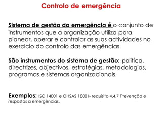 Sistema de gestão da emergência é o conjunto de
instrumentos que a organização utiliza para
planear, operar e controlar as suas actividades no
exercício do controlo das emergências.
São instrumentos do sistema de gestão: politica,
directrizes, objectivos, estratégias, metodologias,
programas e sistemas organizacionais.
Exemplos: ISO 14001 e OHSAS 18001- requisito 4.4.7 Prevenção e
respostas a emergências.
 