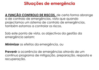 A FUNÇÃO CONTROLO DE RISCOS, de certa forma abrange
a de controlo de emergências, visto que quando
projectamos um sistema de controlo de emergências,
também estamos a controlar os riscos.
Sob este ponto de vista, os objectivos da gestão da
emergência seriam:
Minimizar os efeitos da emergência, ou
Prevenir a ocorrência de emergências através de um
contínuo programa de mitigação, preparação, resposta e
recuperação.
 