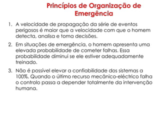 1. A velocidade de propagação da série de eventos
perigosos é maior que a velocidade com que o homem
detecta, analisa e toma decisões.
2. Em situações de emergência, o homem apresenta uma
elevada probabilidade de cometer falhas. Essa
probabilidade diminui se ele estiver adequadamente
treinado.
3. Não é possível elevar a confiabilidade dos sistemas a
100%. Quando o último recurso mecânico-eléctrico falha
o controlo passa a depender totalmente da intervenção
humana.
 