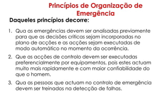 1. Qua as emergências devem ser analisadas previamente
para que as decisões criticas sejam incorporadas no
plano de acções e as acções sejam executadas de
modo automático no momento da ocorrência.
2. Que as acções de controlo devem ser executadas
preferencialmente por equipamentos, pois estes actuam
muito mais rapidamente e com maior confiabilidade do
que o homem.
3. Qua as pessoas que actuam no controlo de emergência
devem ser treinados na detecção de falhas.
Daqueles princípios decorre:
 