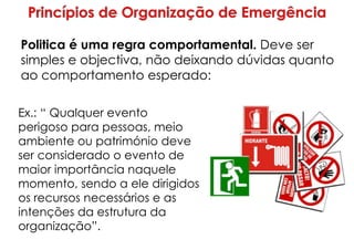 Ex.: “ Qualquer evento
perigoso para pessoas, meio
ambiente ou património deve
ser considerado o evento de
maior importância naquele
momento, sendo a ele dirigidos
os recursos necessários e as
intenções da estrutura da
organização”.
Politica é uma regra comportamental. Deve ser
simples e objectiva, não deixando dúvidas quanto
ao comportamento esperado:
 