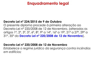 Decreto Lei nº 224/2015 de 9 de Outubro
O presente diploma procede à primeira alteração ao
Decreto-Lei nº 220/2008 de 12 de Novembro. (alterados os
artigos 1º, 2º, 3º, 5º, 6º, 8º, 9º a 14º, 16º a 19º, 21º a 27º, 29º a
31º, 35º do Decreto Lei nº 220/2008 de 12 de Novembro).
Decreto-Lei nº 220/2008 de 12 de Novembro
Estabelece o regime jurídico da segurança contra incêndios
em edifícios;
 