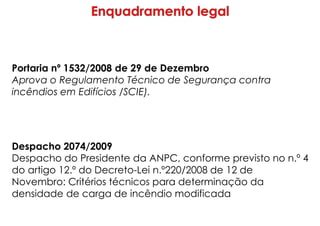 Portaria nº 1532/2008 de 29 de Dezembro
Aprova o Regulamento Técnico de Segurança contra
incêndios em Edifícios /SCIE).
Despacho 2074/2009
Despacho do Presidente da ANPC, conforme previsto no n.º 4
do artigo 12.º do Decreto-Lei n.º220/2008 de 12 de
Novembro: Critérios técnicos para determinação da
densidade de carga de incêndio modificada
 