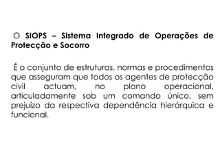 O SIOPS – Sistema Integrado de Operações de
Protecção e Socorro
É o conjunto de estruturas, normas e procedimentos
que asseguram que todos os agentes de protecção
civil actuam, no plano operacional,
articuladamente sob um comando único, sem
prejuízo da respectiva dependência hierárquica e
funcional.
 