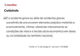É o acidente grave ou série de acidentes graves
suscetíveis de provocarem elevados prejuízos materiais e,
eventualmente, vítimas, afetando intensamente as
condições de vida e o tecido sócio-económico em áreas
ou na totalidade do território nacional.
Conceitos
Catástrofe
Fonte: n.º 2, do artigo 3.º, da Lei n.º 27/2006
 