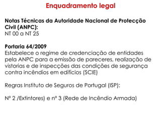 Notas Técnicas da Autoridade Nacional de Protecção
Civil (ANPC):
NT 00 a NT 25
Portaria 64/2009
Estabelece o regime de credenciação de entidades
pela ANPC para a emissão de pareceres, realização de
vistorias e de inspecções das condições de segurança
contra incêndios em edifícios (SCIE)
Regras Instituto de Seguros de Portugal (ISP):
Nº 2 /Extintores) e nº 3 (Rede de Incêndio Armada)
 