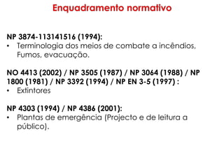 NP 3874-113141516 (1994):
• Terminologia dos meios de combate a incêndios,
Fumos, evacuação.
NO 4413 (2002) / NP 3505 (1987) / NP 3064 (1988) / NP
1800 (1981) / NP 3392 (1994) / NP EN 3-5 (1997) :
• Extintores
NP 4303 (1994) / NP 4386 (2001):
• Plantas de emergência (Projecto e de leitura a
público).
 