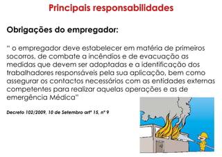 Obrigações do empregador:
“ o empregador deve estabelecer em matéria de primeiros
socorros, de combate a incêndios e de evacuação as
medidas que devem ser adoptadas e a identificação dos
trabalhadores responsáveis pela sua aplicação, bem como
assegurar os contactos necessários com as entidades externas
competentes para realizar aquelas operações e as de
emergência Médica”
Decreto 102/2009, 10 de Setembro artº 15, nº 9
 