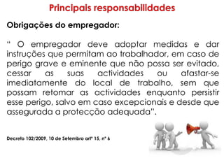 Obrigações do empregador:
“ O empregador deve adoptar medidas e dar
instruções que permitam ao trabalhador, em caso de
perigo grave e eminente que não possa ser evitado,
cessar as suas actividades ou afastar-se
imediatamente do local de trabalho, sem que
possam retomar as actividades enquanto persistir
esse perigo, salvo em caso excepcionais e desde que
assegurada a protecção adequada”.
Decreto 102/2009, 10 de Setembro artº 15, nº 6
 