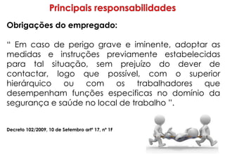 Obrigações do empregado:
“ Em caso de perigo grave e iminente, adoptar as
medidas e instruções previamente estabelecidas
para tal situação, sem prejuízo do dever de
contactar, logo que possível, com o superior
hierárquico ou com os trabalhadores que
desempenham funções especificas no domínio da
segurança e saúde no local de trabalho ”.
Decreto 102/2009, 10 de Setembro artº 17, nº 1F
 