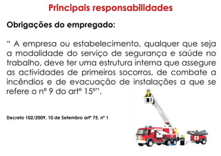 Obrigações do empregado:
“ A empresa ou estabelecimento, qualquer que seja
a modalidade do serviço de segurança e saúde no
trabalho, deve ter uma estrutura interna que assegure
as actividades de primeiros socorros, de combate a
incêndios e de evacuação de instalações a que se
refere o nº 9 do artº 15º”.
Decreto 102/2009, 10 de Setembro artº 75, nº 1
 
