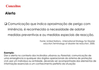 Comunicação que indica aproximação de perigo com
iminência, é reconhecida a necessidade de adotar
medidas preventivas e ou medidas especiais de reacção.
Fonte: United Nations - International Strategy for Disaster
eduction.Terminology of disaster risk reduction, 2000.
Exemplo:
Dar o alerta no contexto dos incêndios urbanos ou florestais: comunicação de
uma emergência a qualquer dos órgãos operacionais do sistema de proteção
civil, por um individuo ou entidade, devendo ser acompanhada dos elementos de
informação essenciais a um conhecimento perfeito da situação
Conceitos
Alerta
 