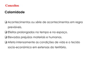 Conceitos
Calamidade
 Acontecimentos ou série de acontecimentos em regra
previsíveis.
 Efeitos prolongados no tempo e no espaço.
 Elevados prejuízos materiais e humanos.
 Afeta intensamente as condições de vida e o tecido
socio-económico em extensas do território.
 