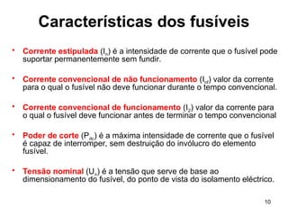 10
Características dos fusíveis
• Corrente estipulada (In) é a intensidade de corrente que o fusível pode
suportar permanentemente sem fundir.
• Corrente convencional de não funcionamento (Inf) valor da corrente
para o qual o fusível não deve funcionar durante o tempo convencional.
• Corrente convencional de funcionamento (I2) valor da corrente para
o qual o fusível deve funcionar antes de terminar o tempo convencional
• Poder de corte (Pdc) é a máxima intensidade de corrente que o fusível
é capaz de interromper, sem destruição do invólucro do elemento
fusível.
• Tensão nominal (Un) é a tensão que serve de base ao
dimensionamento do fusível, do ponto de vista do isolamento eléctrico.
 