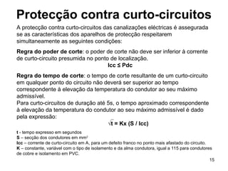 15
Protecção contra curto-circuitos
A protecção contra curto-circuitos das canalizações eléctricas é assegurada
se as características dos aparelhos de protecção respeitarem
simultaneamente as seguintes condições:
Regra do poder de corte: o poder de corte não deve ser inferior à corrente
de curto-circuito presumida no ponto de localização.
Icc ≤ Pdc
Regra do tempo de corte: o tempo de corte resultante de um curto-circuito
em qualquer ponto do circuito não deverá ser superior ao tempo
correspondente à elevação da temperatura do condutor ao seu máximo
admissível.
Para curto-circuitos de duração até 5s, o tempo aproximado correspondente
à elevação da temperatura do condutor ao seu máximo admissível é dado
pela expressão:
√t = Kx (S / Icc)
t - tempo expresso em segundos
S – secção dos condutores em mm2
Icc – corrente de curto-circuito em A, para um defeito franco no ponto mais afastado do circuito.
K – constante, variável com o tipo de isolamento e da alma condutora, igual a 115 para condutores
de cobre e isolamento em PVC.
 