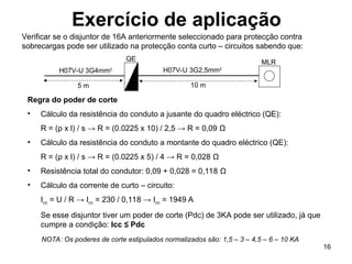 16
Exercício de aplicação
Verificar se o disjuntor de 16A anteriormente seleccionado para protecção contra
sobrecargas pode ser utilizado na protecção conta curto – circuitos sabendo que:
Regra do poder de corte
• Cálculo da resistência do conduto a jusante do quadro eléctrico (QE):
R = (ρ x l) / s → R = (0.0225 x 10) / 2,5 → R = 0,09 Ω
• Cálculo da resistência do conduto a montante do quadro eléctrico (QE):
R = (ρ x l) / s → R = (0.0225 x 5) / 4 → R = 0,028 Ω
• Resistência total do condutor: 0,09 + 0,028 = 0,118 Ω
• Cálculo da corrente de curto – circuito:
Icc = U / R → Icc = 230 / 0,118 → Icc = 1949 A
Se esse disjuntor tiver um poder de corte (Pdc) de 3KA pode ser utilizado, já que
cumpre a condição: Icc ≤ Pdc
MLR
10 m
5 m
H07V-U 3G2,5mm2
H07V-U 3G4mm2
QE
NOTA: Os poderes de corte estipulados normalizados são: 1,5 – 3 – 4,5 – 6 – 10 KA
 