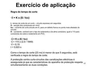 17
Exercício de aplicação
Regra do tempo de corte
√t = K x (S / Icc)
t - tempo de corte de um curto – circuito expresso em segundos
S – secção dos condutores em mm2
Icc – corrente de curto-circuito em A, para um defeito franco no ponto mais afastado do
circuito.
K – constante, variável com o tipo de isolamento e da alma condutora, igual a 115 para
condutores de cobre e isolamento em PVC.
√t = K x (S / Icc)
√t = 115 x (2,5 / 1949)
√t = 0,15
t = 0,023 s
Como o tempo de corte (23 ms) é menor do que 5 segundos, está
verificada a regra do tempo de corte.
A protecção contra curto-circuitos das canalizações eléctricas é
assegurada já que as características do aparelho de protecção respeita
simultaneamente as duas condições.
 