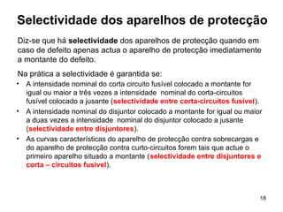 18
Selectividade dos aparelhos de protecção
• A intensidade nominal do corta circuito fusível colocado a montante for
igual ou maior a três vezes a intensidade nominal do corta-circuitos
fusível colocado a jusante (selectividade entre corta-circuitos fusível).
• A intensidade nominal do disjuntor colocado a montante for igual ou maior
a duas vezes a intensidade nominal do disjuntor colocado a jusante
(selectividade entre disjuntores).
• As curvas características do aparelho de protecção contra sobrecargas e
do aparelho de protecção contra curto-circuitos forem tais que actue o
primeiro aparelho situado a montante (selectividade entre disjuntores e
corta – circuitos fusível).
Diz-se que há selectividade dos aparelhos de protecção quando em
caso de defeito apenas actua o aparelho de protecção imediatamente
a montante do defeito.
Na prática a selectividade é garantida se:
 