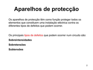2
Aparelhos de protecção
Os aparelhos de protecção têm como função proteger todos os
elementos que constituem uma instalação eléctrica contra os
diferentes tipos de defeitos que podem ocorrer.
Os principais tipos de defeitos que podem ocorrer num circuito são:
Sobreintensidades
Sobretensões
Subtensões
 