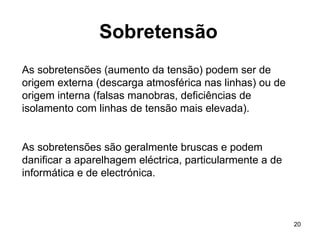 20
Sobretensão
As sobretensões (aumento da tensão) podem ser de
origem externa (descarga atmosférica nas linhas) ou de
origem interna (falsas manobras, deficiências de
isolamento com linhas de tensão mais elevada).
As sobretensões são geralmente bruscas e podem
danificar a aparelhagem eléctrica, particularmente a de
informática e de electrónica.
 