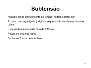 22
Subtensão
As subtensões (abaixamento da tensão) podem ocorrer por:
Excesso de carga ligada (originando quedas de tensão nas linhas e
cabos)
Desequilíbrio acentuado na rede trifásica
Rotura de uma das fases
Contactos à terra de uma fase
 