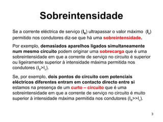 3
Sobreintensidade
Se a corrente eléctrica de serviço (IB) ultrapassar o valor máximo (Iz)
permitido nos condutores diz-se que há uma sobreintensidade.
Por exemplo, demasiados aparelhos ligados simultaneamente
num mesmo circuito podem originar uma sobrecarga que é uma
sobreintensidade em que a corrente de serviço no circuito é superior
ou ligeiramente superior à intensidade máxima permitida nos
condutores (IB>Iz).
Se, por exemplo, dois pontos do circuito com potenciais
eléctricos diferentes entram em contacto directo entre si
estamos na presença de um curto – circuito que é uma
sobreintensidade em que a corrente de serviço no circuito é muito
superior à intensidade máxima permitida nos condutores (IB>>Iz).
 