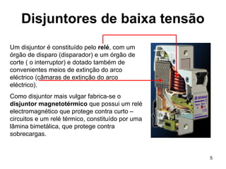 5
Disjuntores de baixa tensão
Um disjuntor é constituído pelo relé, com um
órgão de disparo (disparador) e um órgão de
corte ( o interruptor) e dotado também de
convenientes meios de extinção do arco
eléctrico (câmaras de extinção do arco
eléctrico).
Como disjuntor mais vulgar fabrica-se o
disjuntor magnetotérmico que possui um relé
electromagnético que protege contra curto –
circuitos e um relé térmico, constituído por uma
lâmina bimetálica, que protege contra
sobrecargas.
 