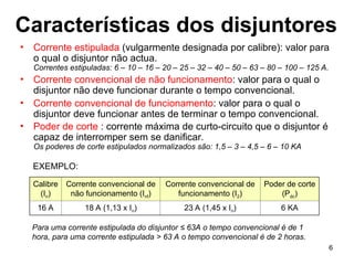 6
Características dos disjuntores
• Corrente estipulada (vulgarmente designada por calibre): valor para
o qual o disjuntor não actua.
Correntes estipuladas: 6 – 10 – 16 – 20 – 25 – 32 – 40 – 50 – 63 – 80 – 100 – 125 A.
• Corrente convencional de não funcionamento: valor para o qual o
disjuntor não deve funcionar durante o tempo convencional.
• Corrente convencional de funcionamento: valor para o qual o
disjuntor deve funcionar antes de terminar o tempo convencional.
• Poder de corte : corrente máxima de curto-circuito que o disjuntor é
capaz de interromper sem se danificar.
Os poderes de corte estipulados normalizados são: 1,5 – 3 – 4,5 – 6 – 10 KA
Calibre
(In)
Corrente convencional de
não funcionamento (Inf)
Corrente convencional de
funcionamento (I2)
Poder de corte
(Pdc)
16 A 18 A (1,13 x In) 23 A (1,45 x In) 6 KA
EXEMPLO:
Para uma corrente estipulada do disjuntor ≤ 63A o tempo convencional é de 1
hora, para uma corrente estipulada > 63 A o tempo convencional é de 2 horas.
 